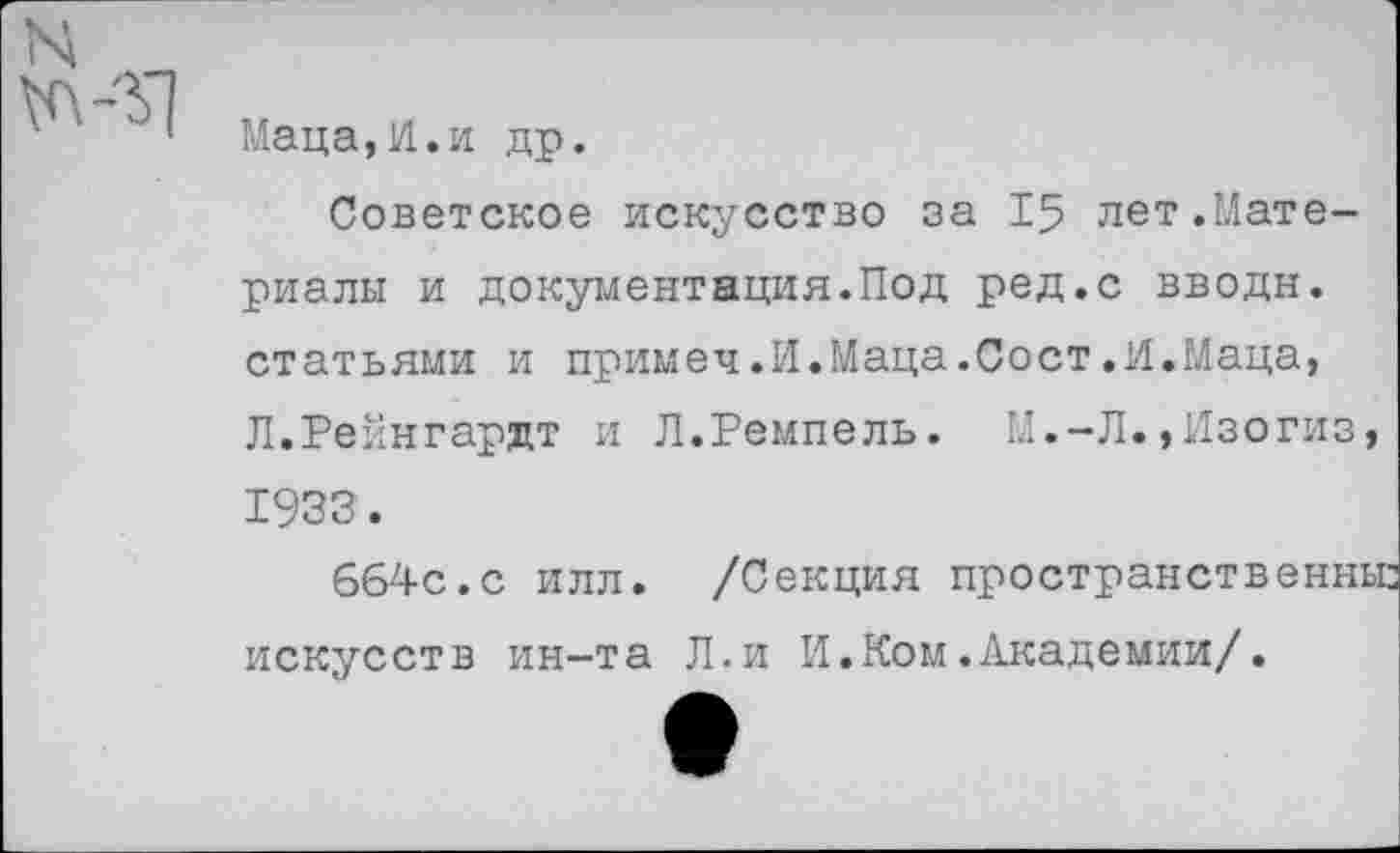 ﻿Маца,И.и др.
Советское искусство за 15 лет.Материалы и документация.Под ред.с вводи, статьями и примеч.И.Маца.Сост.И.Маца, Л.Рейнгардт и Л.Ремпель. М.-Л.,Изогиз, 1933.
664с.с илл. /Секция пространственньг искусств ин-та Л.и И.Ком.Академии/.